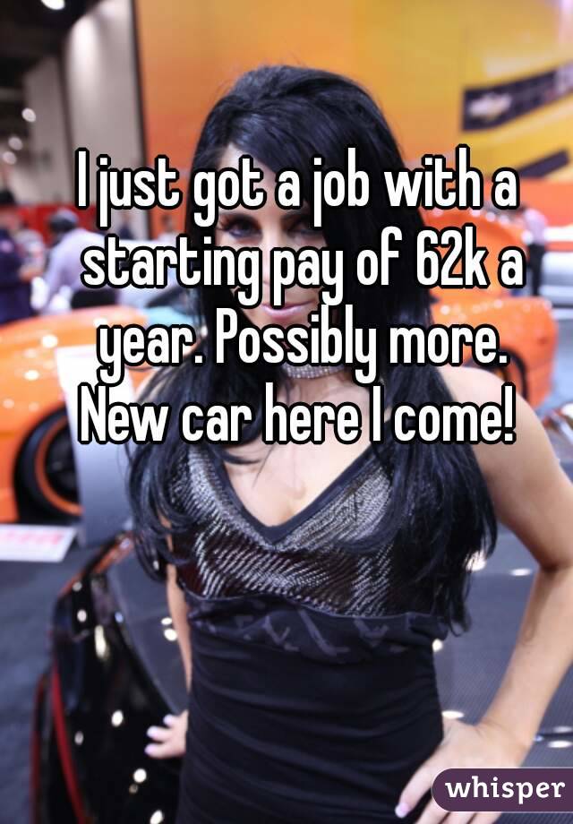 I just got a job with a starting pay of 62k a year. Possibly more.
New car here I come!