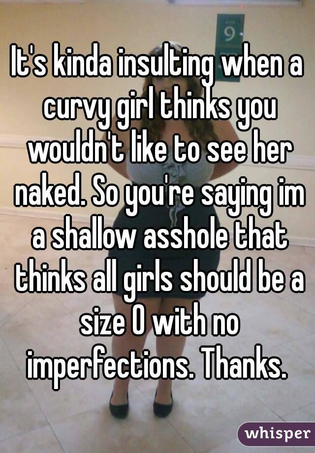 It's kinda insulting when a curvy girl thinks you wouldn't like to see her naked. So you're saying im a shallow asshole that thinks all girls should be a size 0 with no imperfections. Thanks. 