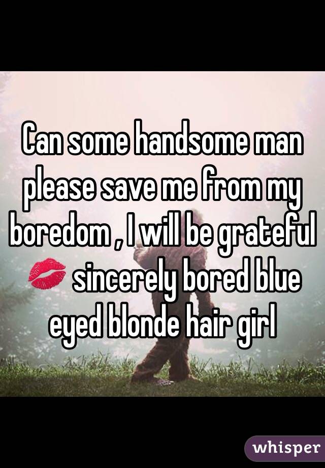 Can some handsome man please save me from my boredom , I will be grateful 💋 sincerely bored blue eyed blonde hair girl 