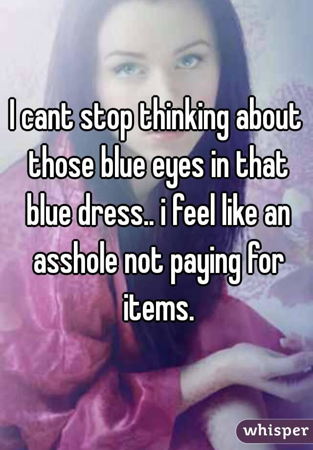 I cant stop thinking about those blue eyes in that blue dress.. i feel like an asshole not paying for items.