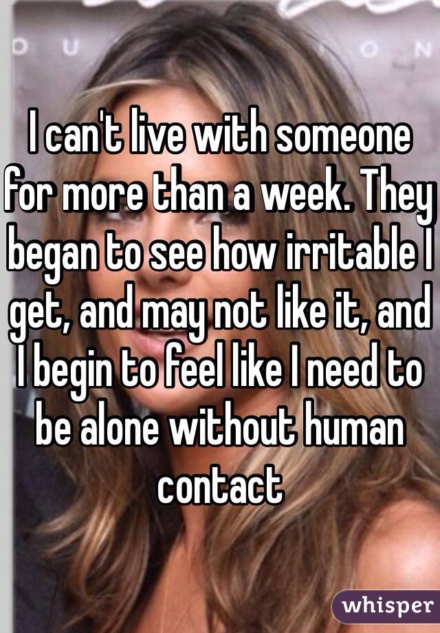 I can't live with someone for more than a week. They began to see how irritable I get, and may not like it, and I begin to feel like I need to be alone without human contact 