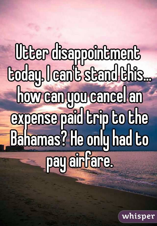 Utter disappointment today. I can't stand this... how can you cancel an expense paid trip to the Bahamas? He only had to pay airfare.