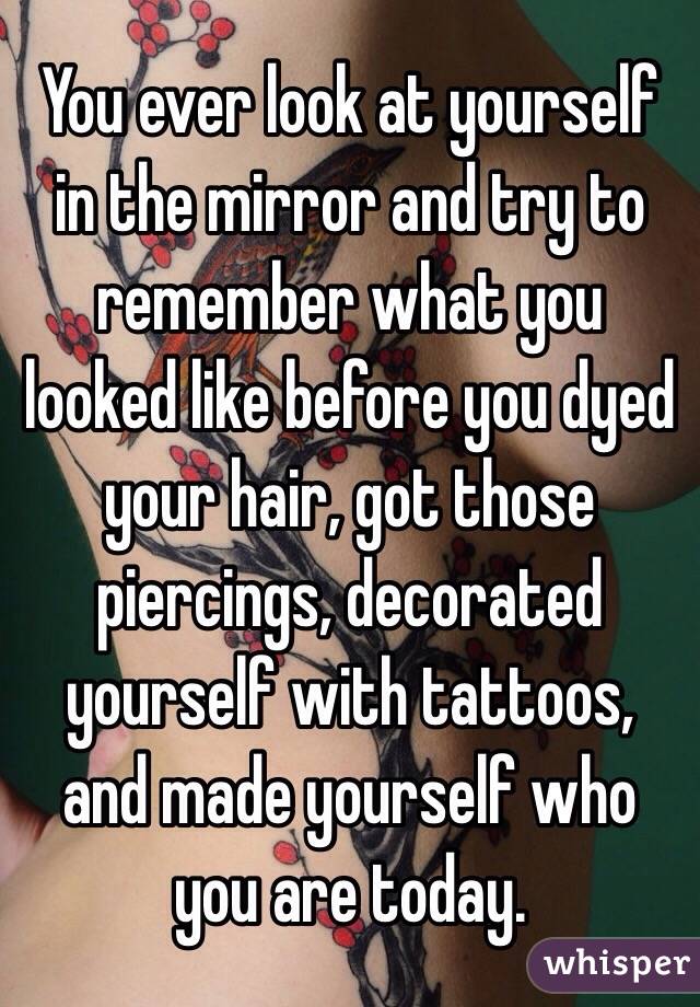 You ever look at yourself in the mirror and try to remember what you looked like before you dyed your hair, got those piercings, decorated yourself with tattoos, and made yourself who you are today.  