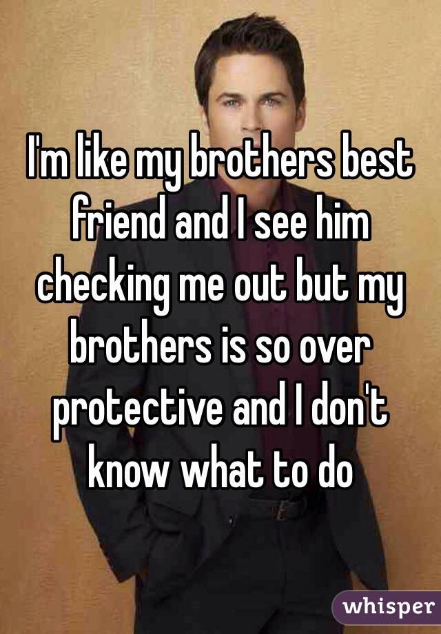 I'm like my brothers best friend and I see him checking me out but my brothers is so over protective and I don't know what to do