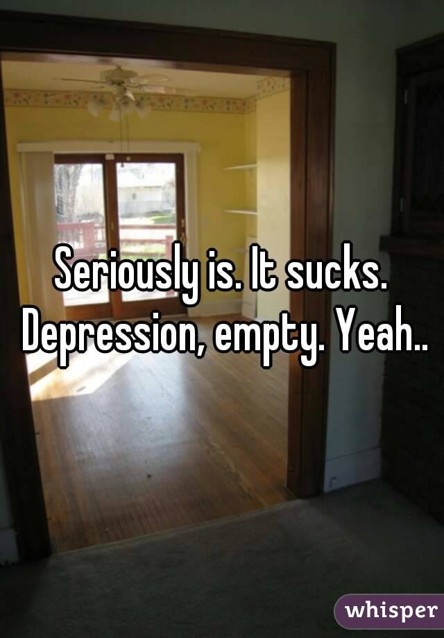 Seriously is. It sucks. Depression, empty. Yeah..