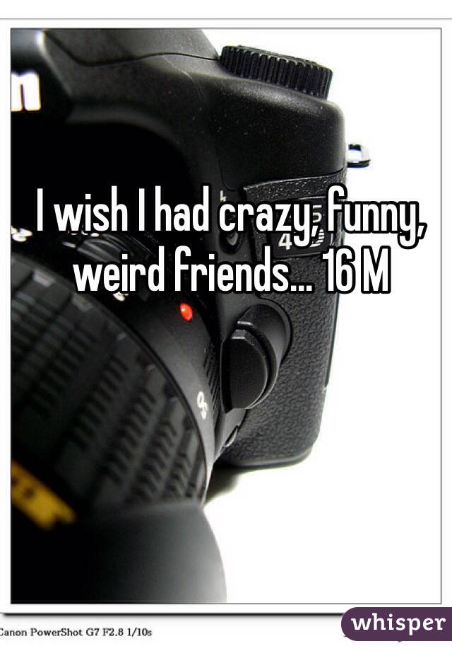 I wish I had crazy, funny, weird friends... 16 M 