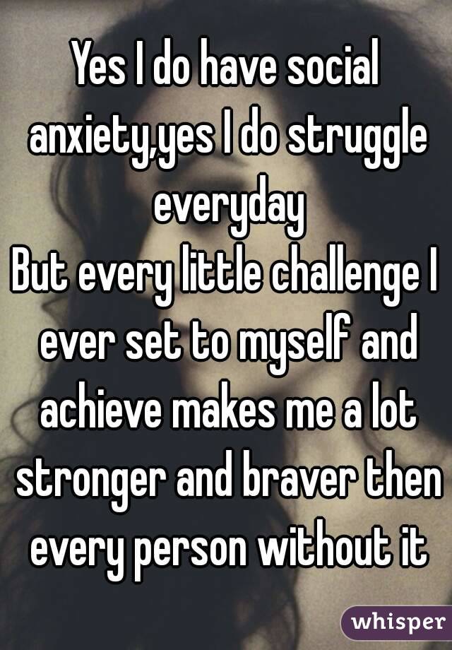 Yes I do have social anxiety,yes I do struggle everyday
But every little challenge I ever set to myself and achieve makes me a lot stronger and braver then every person without it
