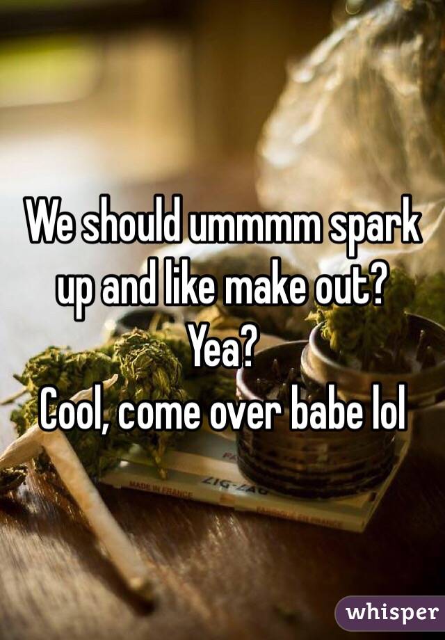 We should ummmm spark up and like make out?
Yea? 
Cool, come over babe lol