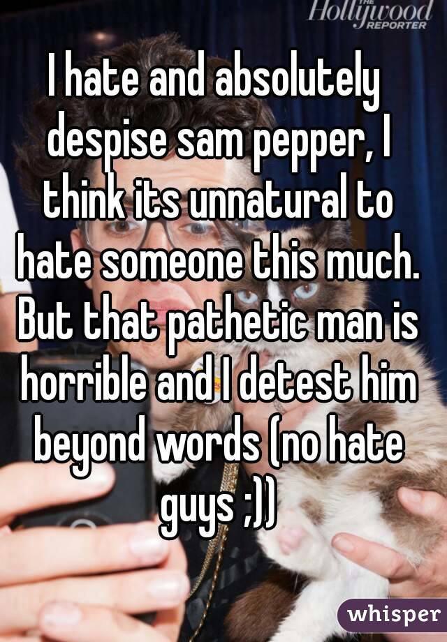 I hate and absolutely despise sam pepper, I think its unnatural to hate someone this much. But that pathetic man is horrible and I detest him beyond words (no hate guys ;))