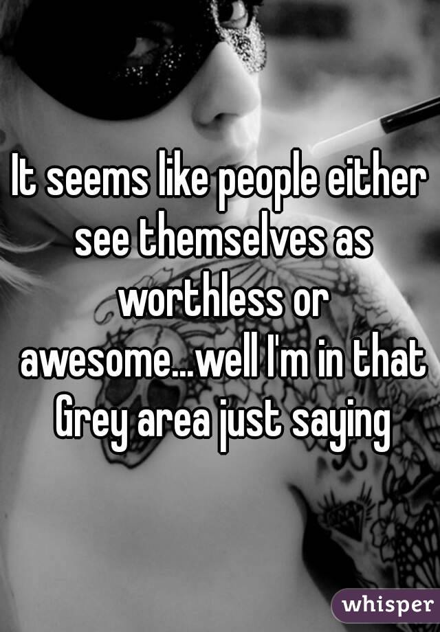 It seems like people either see themselves as worthless or awesome...well I'm in that Grey area just saying