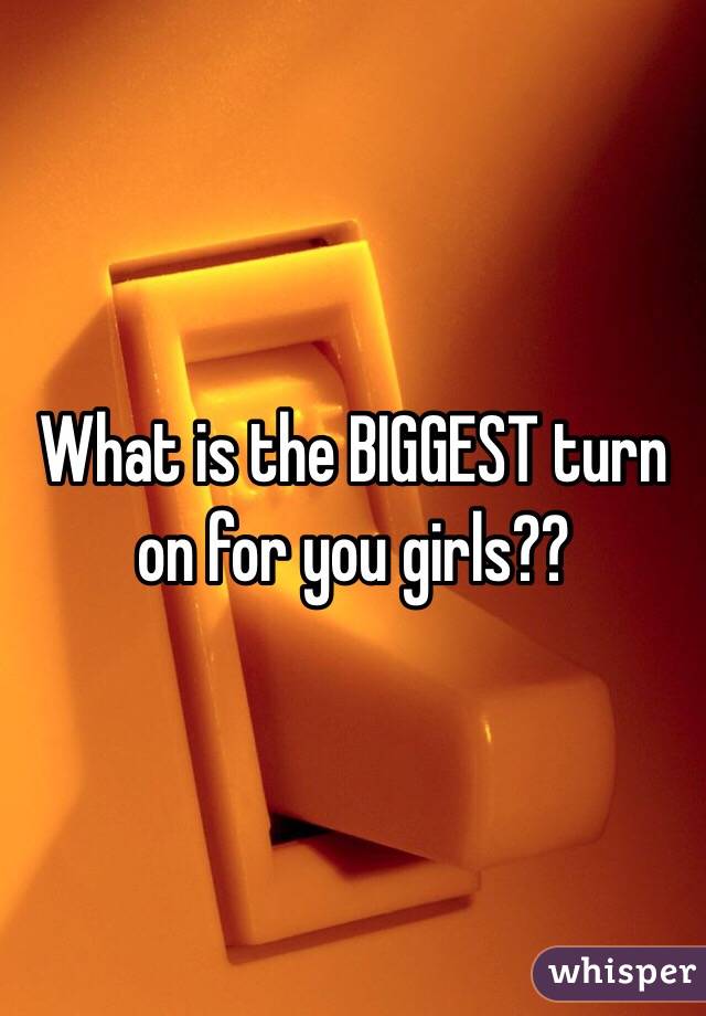 What is the BIGGEST turn on for you girls??