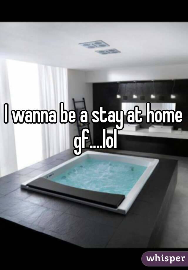 I wanna be a stay at home gf....lol