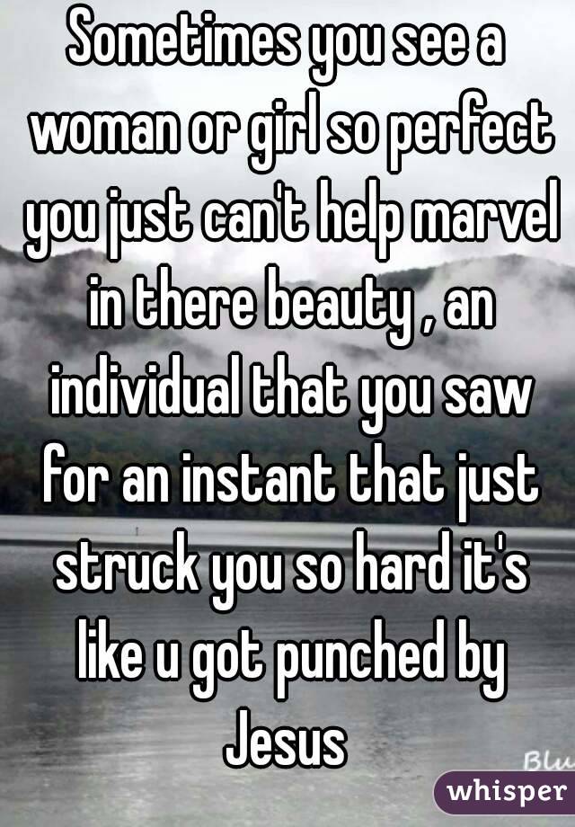 Sometimes you see a woman or girl so perfect you just can't help marvel in there beauty , an individual that you saw for an instant that just struck you so hard it's like u got punched by Jesus 