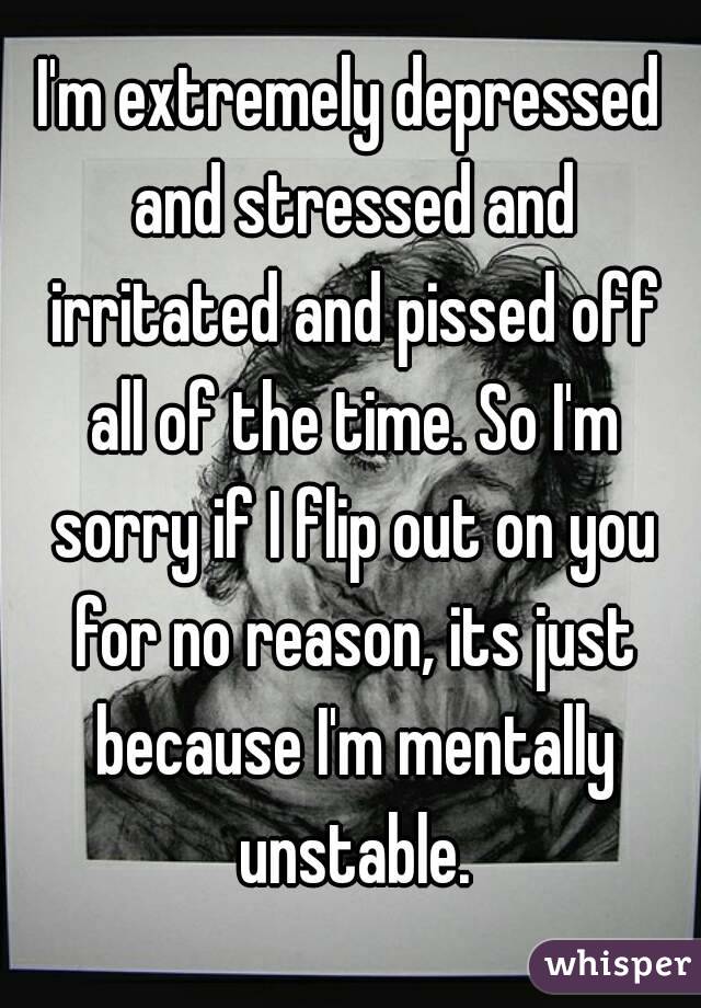 I'm extremely depressed and stressed and irritated and pissed off all of the time. So I'm sorry if I flip out on you for no reason, its just because I'm mentally unstable.