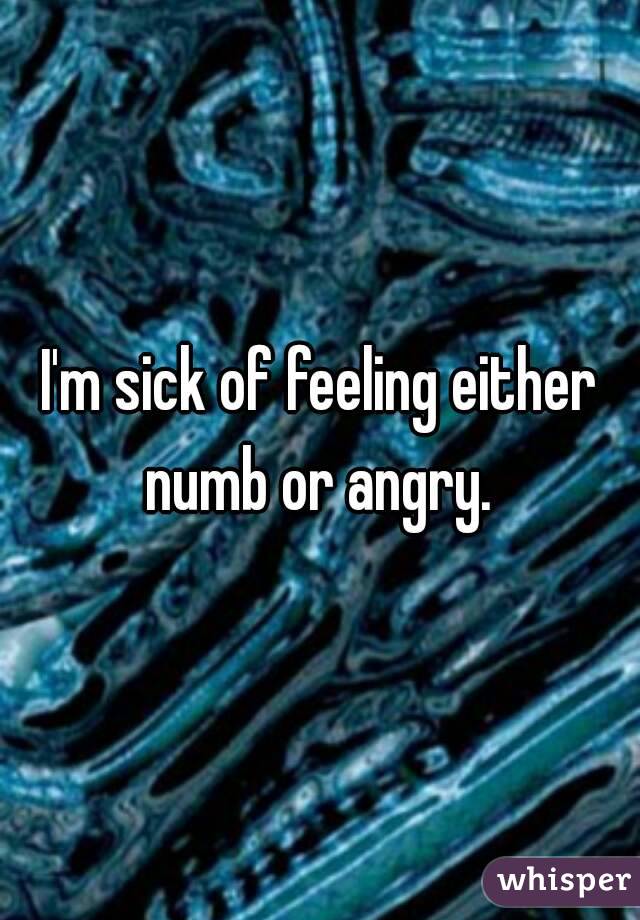 I'm sick of feeling either numb or angry. 