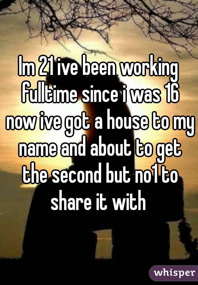 Im 21 ive been working fulltime since i was 16 now ive got a house to my name and about to get the second but no1 to share it with 