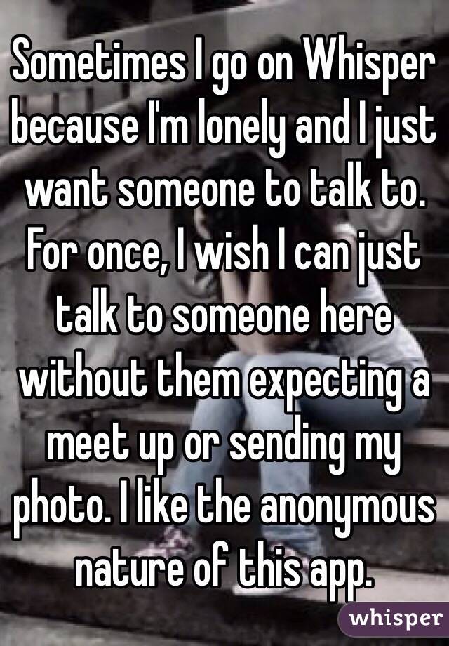 Sometimes I go on Whisper because I'm lonely and I just want someone to talk to. For once, I wish I can just talk to someone here without them expecting a meet up or sending my photo. I like the anonymous nature of this app. 