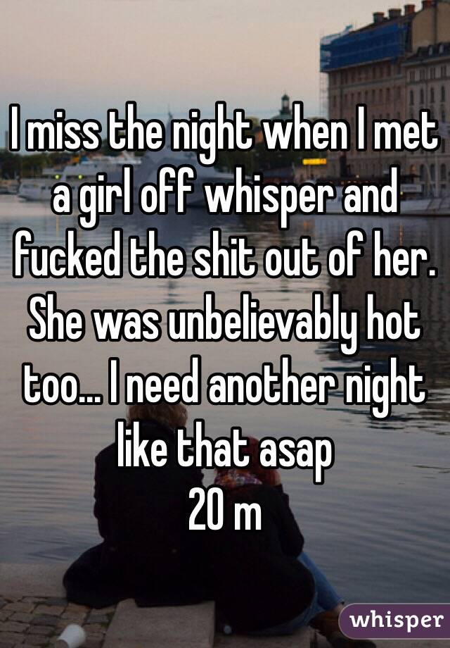 I miss the night when I met a girl off whisper and fucked the shit out of her. She was unbelievably hot too... I need another night like that asap 
20 m