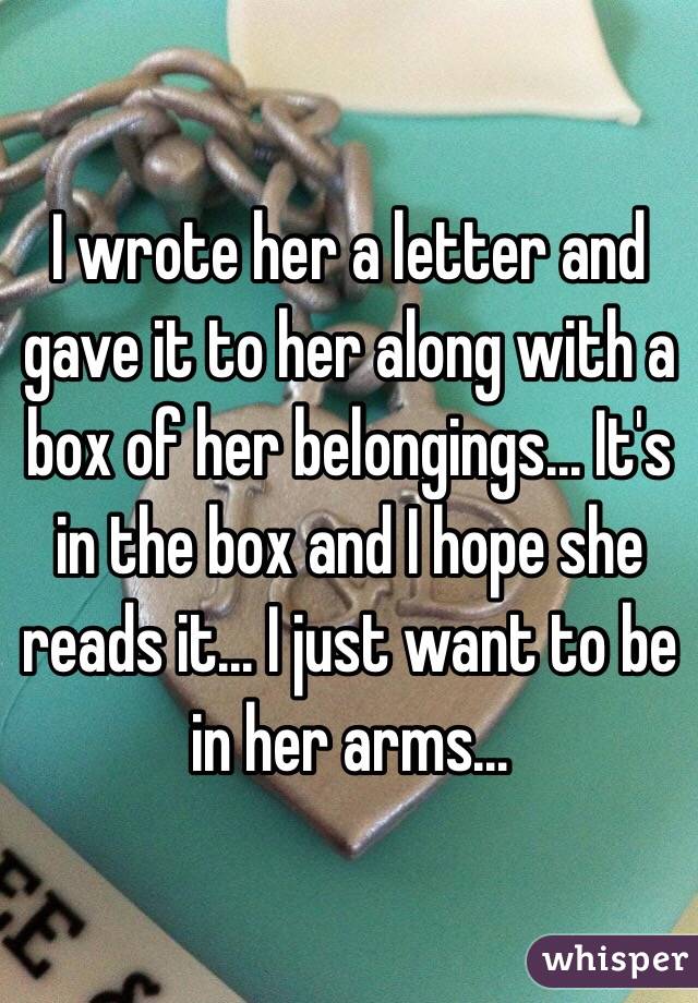 I wrote her a letter and gave it to her along with a box of her belongings... It's in the box and I hope she reads it... I just want to be in her arms...