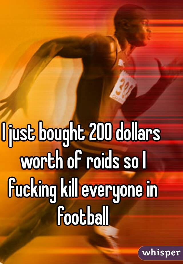 I just bought 200 dollars worth of roids so I fucking kill everyone in football