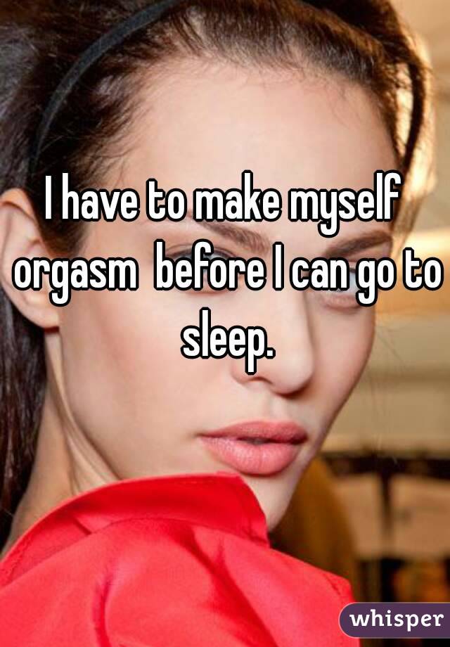 I have to make myself orgasm  before I can go to sleep.