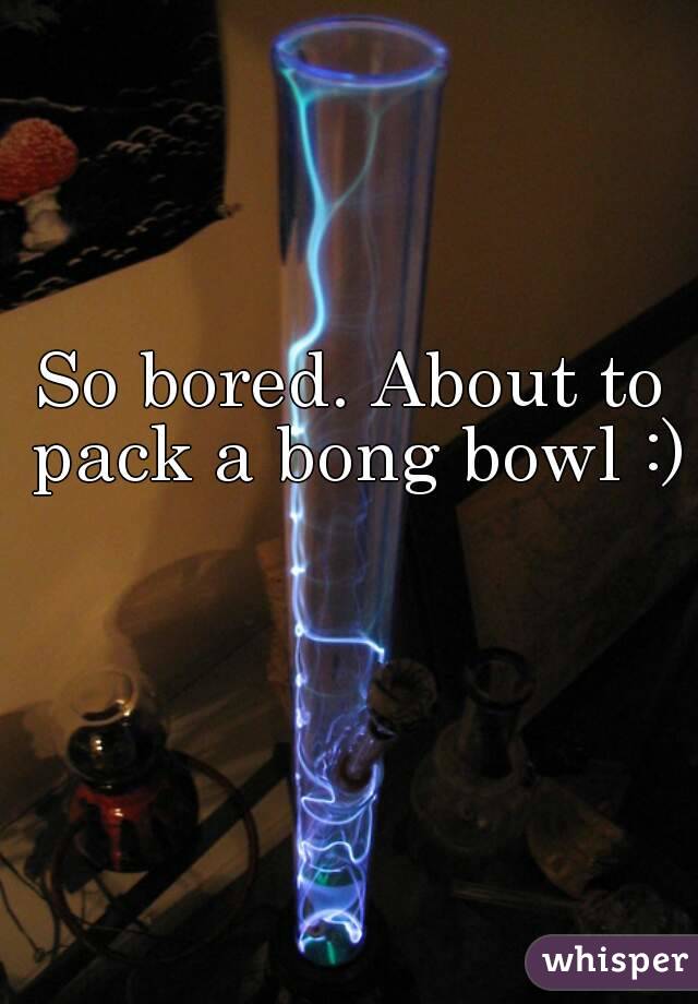 So bored. About to pack a bong bowl :)