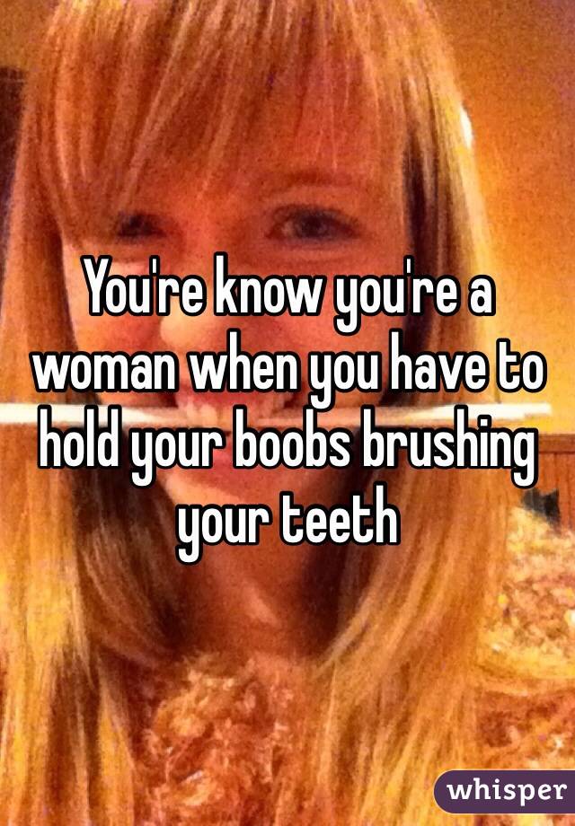 You're know you're a woman when you have to hold your boobs brushing your teeth 