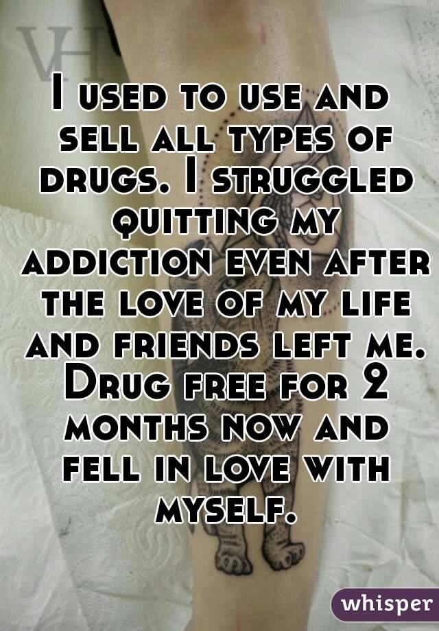 I used to use and sell all types of drugs. I struggled quitting my addiction even after the love of my life and friends left me. Drug free for 2 months now and fell in love with myself.