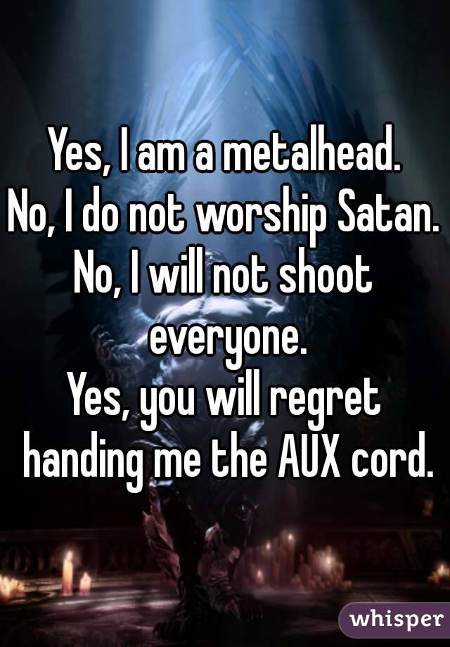 Yes, I am a metalhead.
No, I do not worship Satan.
No, I will not shoot everyone.
Yes, you will regret handing me the AUX cord.