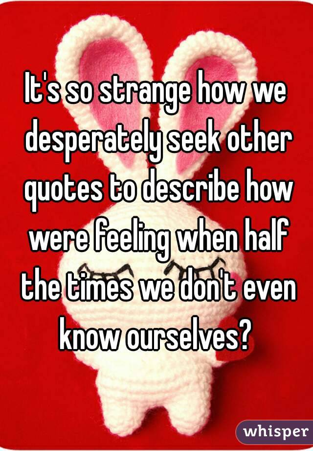 It's so strange how we desperately seek other quotes to describe how were feeling when half the times we don't even know ourselves? 