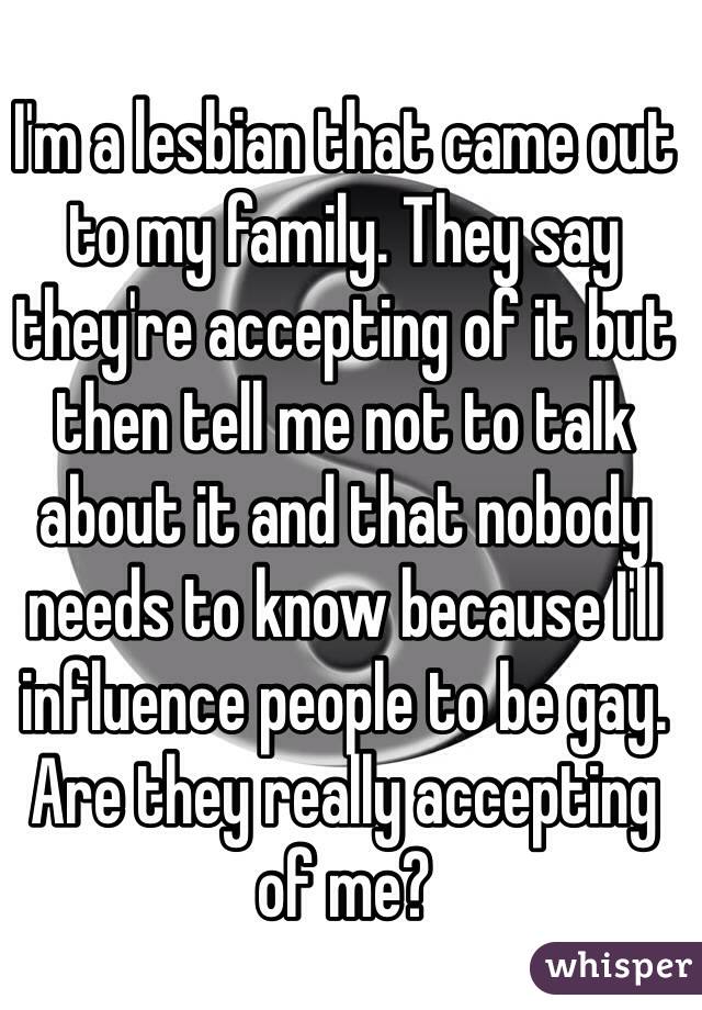 I'm a lesbian that came out to my family. They say they're accepting of it but then tell me not to talk about it and that nobody needs to know because I'll influence people to be gay. Are they really accepting of me? 
