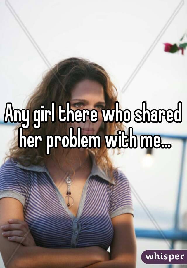 Any girl there who shared her problem with me...