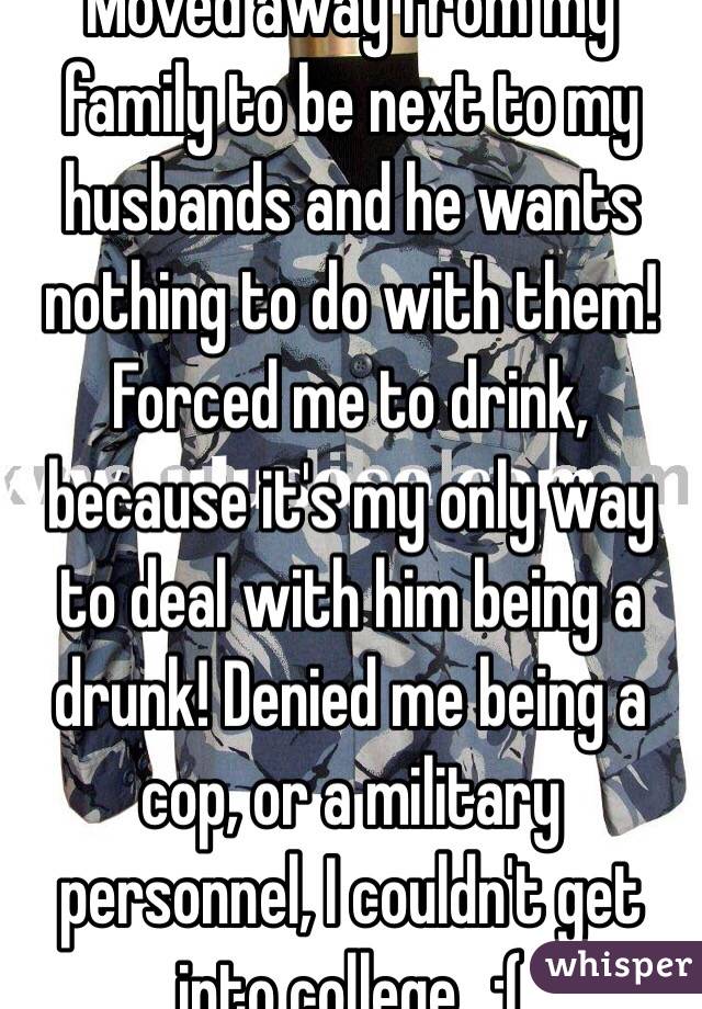 Moved away from my family to be next to my husbands and he wants nothing to do with them! Forced me to drink, because it's my only way to deal with him being a drunk! Denied me being a cop, or a military personnel, I couldn't get into college...:(