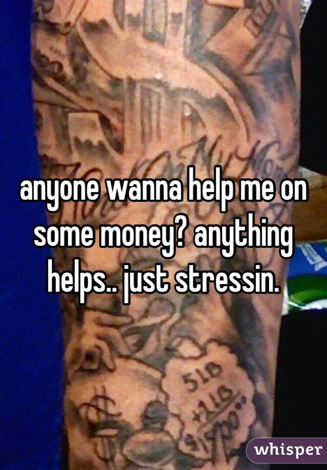 anyone wanna help me on some money? anything helps.. just stressin. 