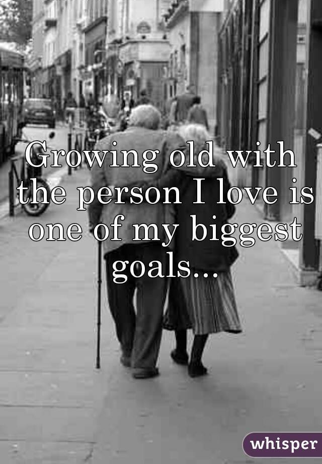 Growing old with the person I love is one of my biggest goals...
