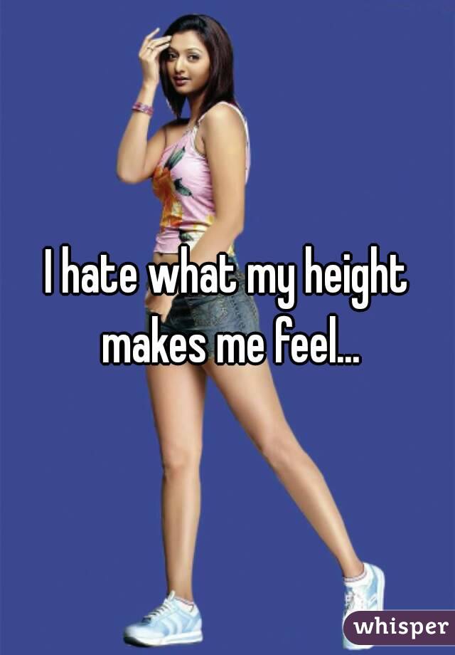 I hate what my height makes me feel...