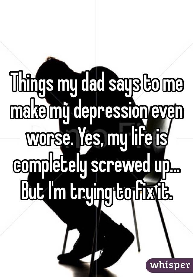 Things my dad says to me make my depression even worse. Yes, my life is completely screwed up... But I'm trying to fix it. 