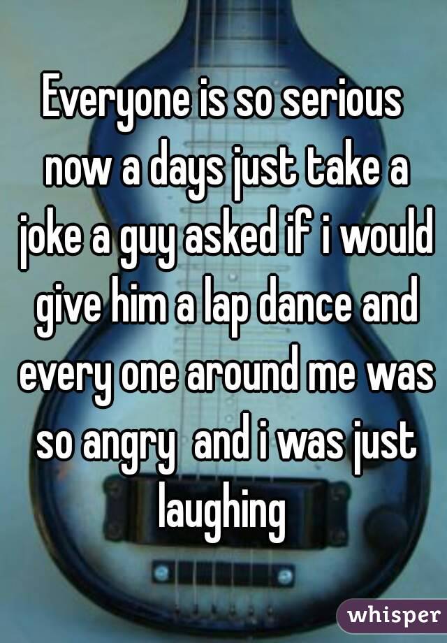 Everyone is so serious now a days just take a joke a guy asked if i would give him a lap dance and every one around me was so angry  and i was just laughing 