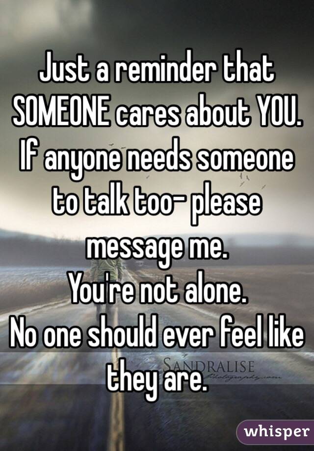 Just a reminder that SOMEONE cares about YOU. 
If anyone needs someone to talk too- please message me. 
You're not alone.
No one should ever feel like they are.