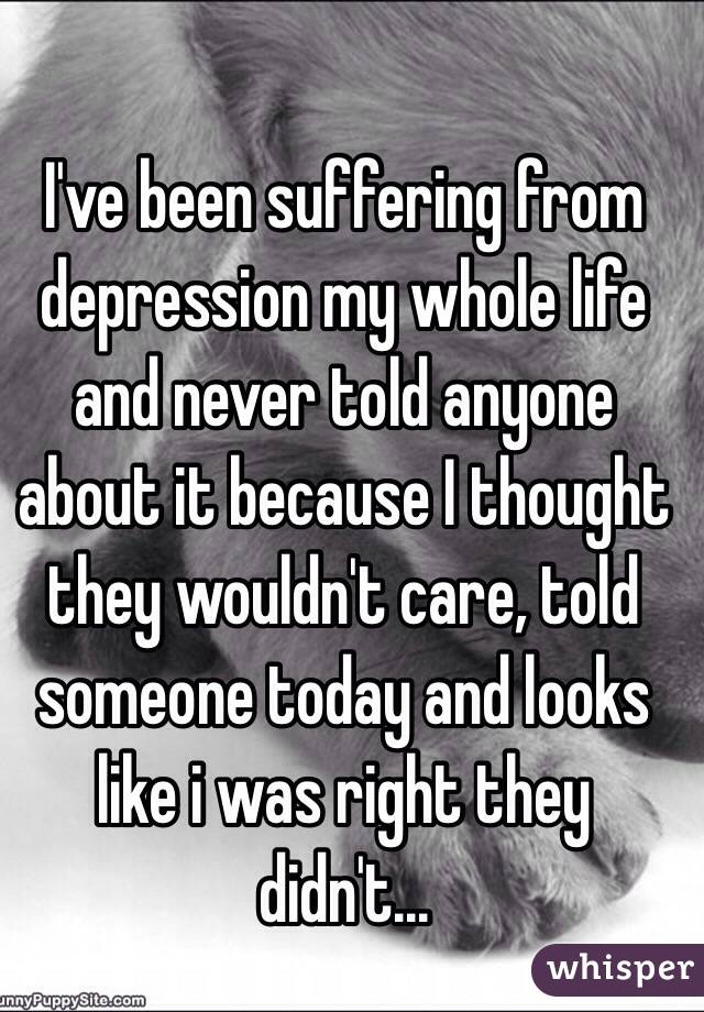 I've been suffering from depression my whole life and never told anyone about it because I thought they wouldn't care, told someone today and looks like i was right they didn't...