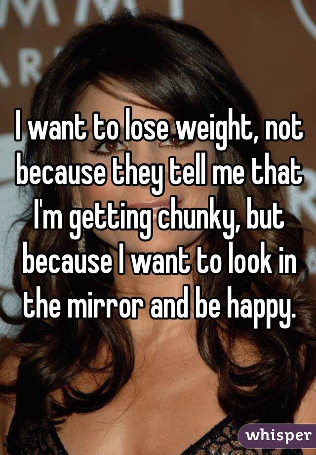 I want to lose weight, not because they tell me that I'm getting chunky, but because I want to look in the mirror and be happy. 