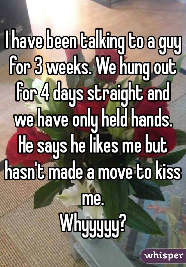I have been talking to a guy for 3 weeks. We hung out for 4 days straight and we have only held hands.
He says he likes me but hasn't made a move to kiss me.
Whyyyyy?
