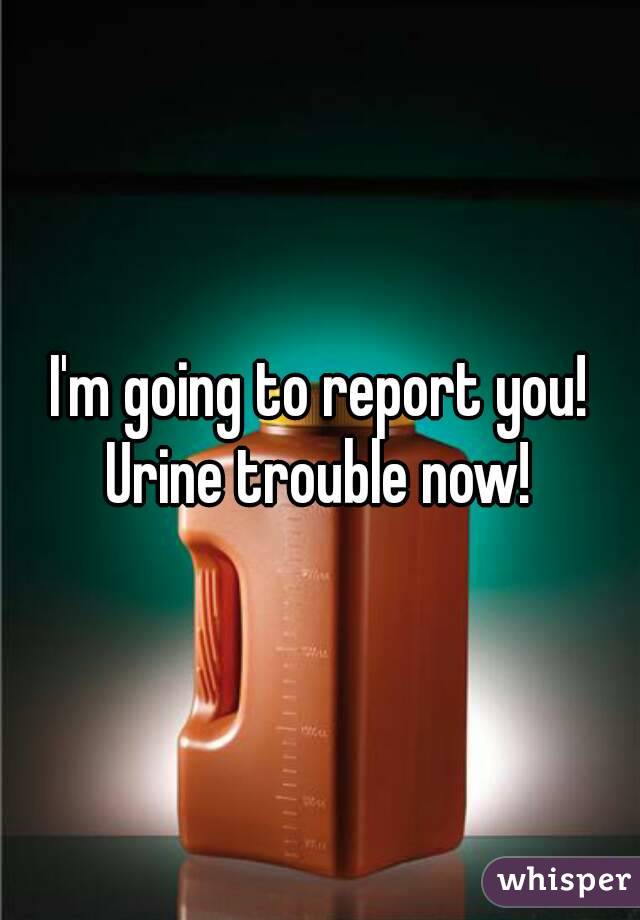 I'm going to report you! Urine trouble now! 