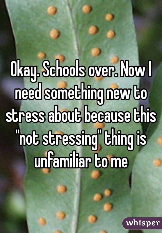 Okay. Schools over. Now I need something new to stress about because this "not stressing" thing is unfamiliar to me