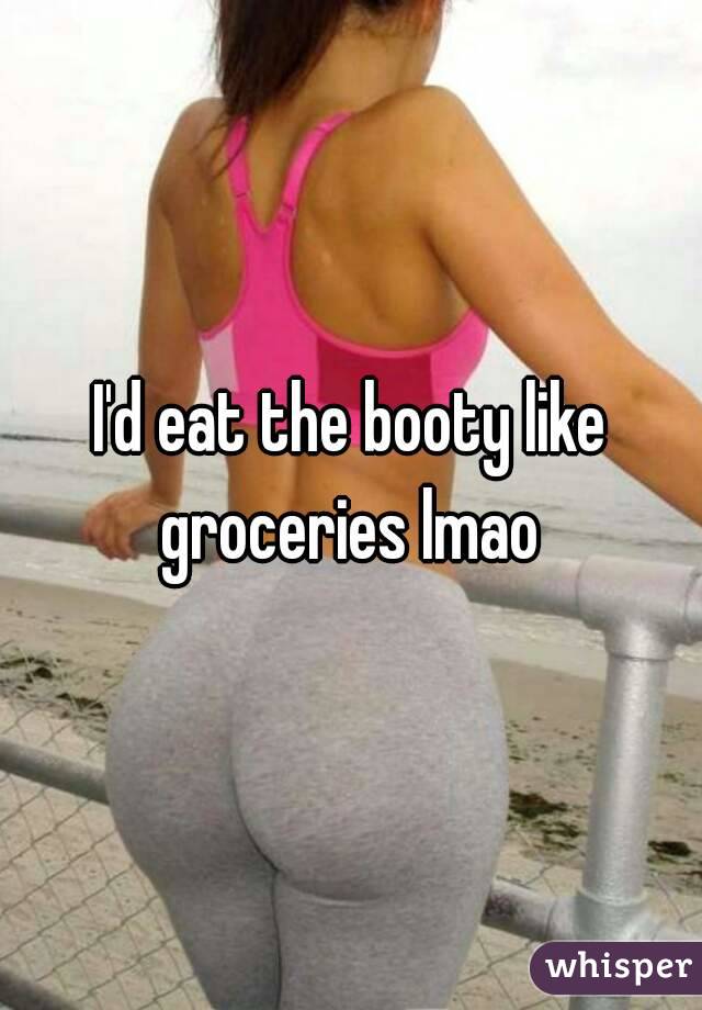 I'd eat the booty like groceries lmao 
