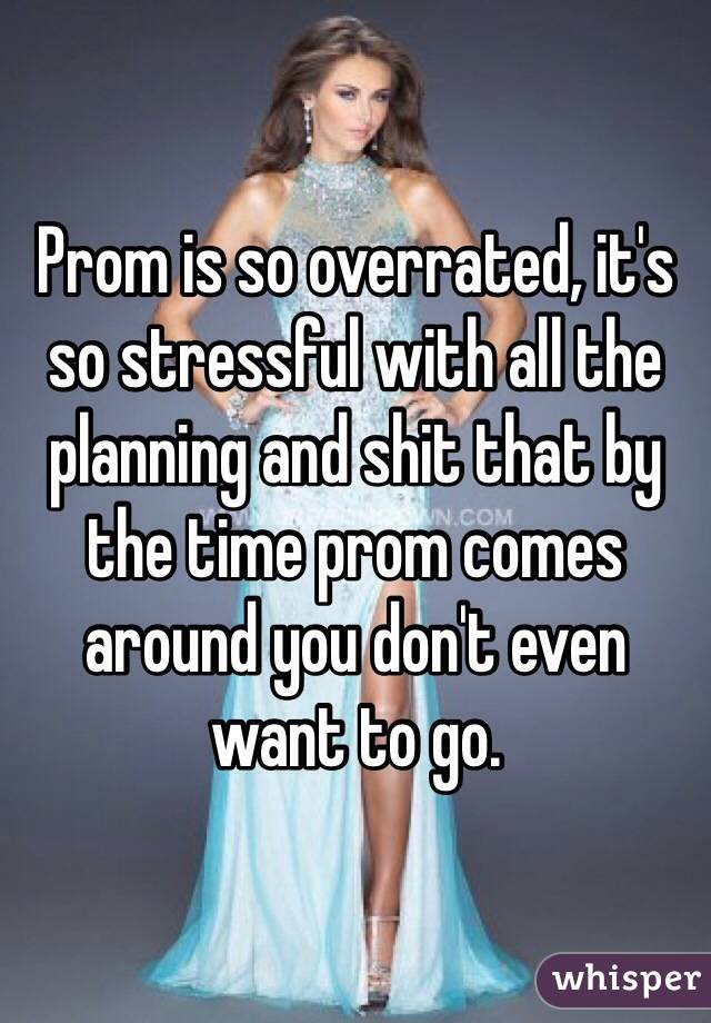 Prom is so overrated, it's so stressful with all the planning and shit that by the time prom comes around you don't even want to go. 