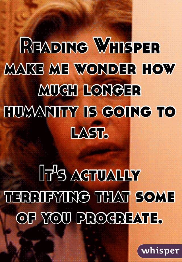 Reading Whisper make me wonder how much longer humanity is going to last. 

It's actually terrifying that some of you procreate. 
