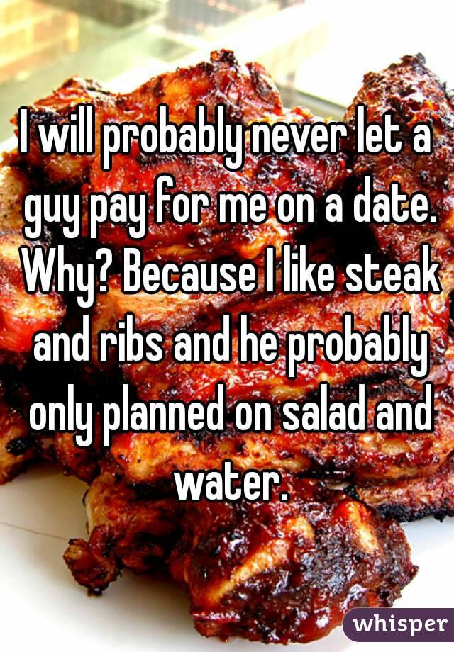 I will probably never let a guy pay for me on a date. Why? Because I like steak and ribs and he probably only planned on salad and water.