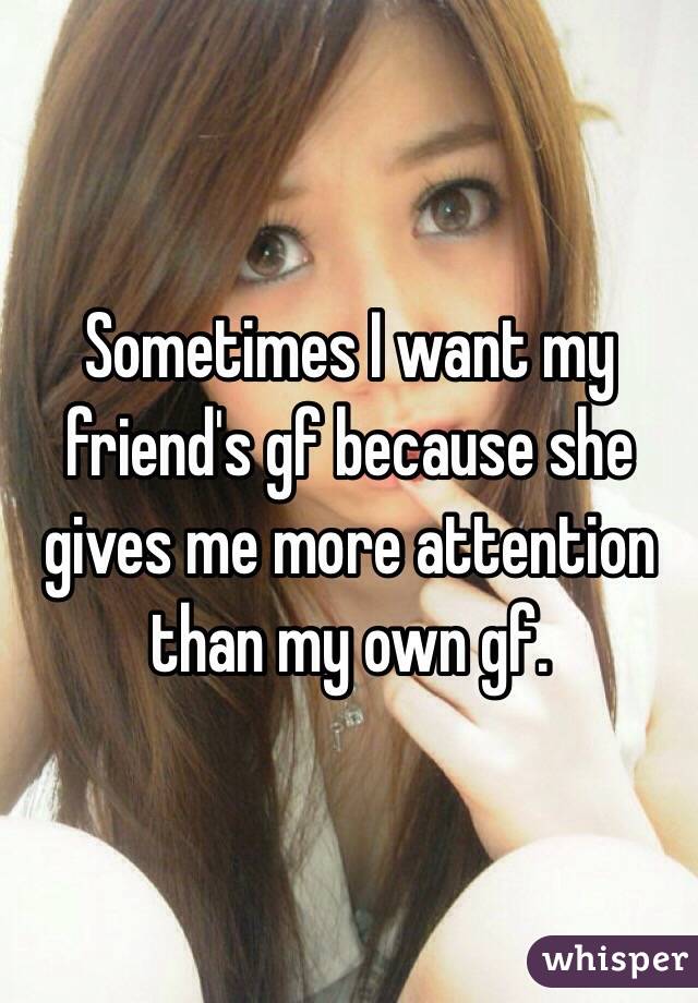 Sometimes I want my friend's gf because she gives me more attention than my own gf. 