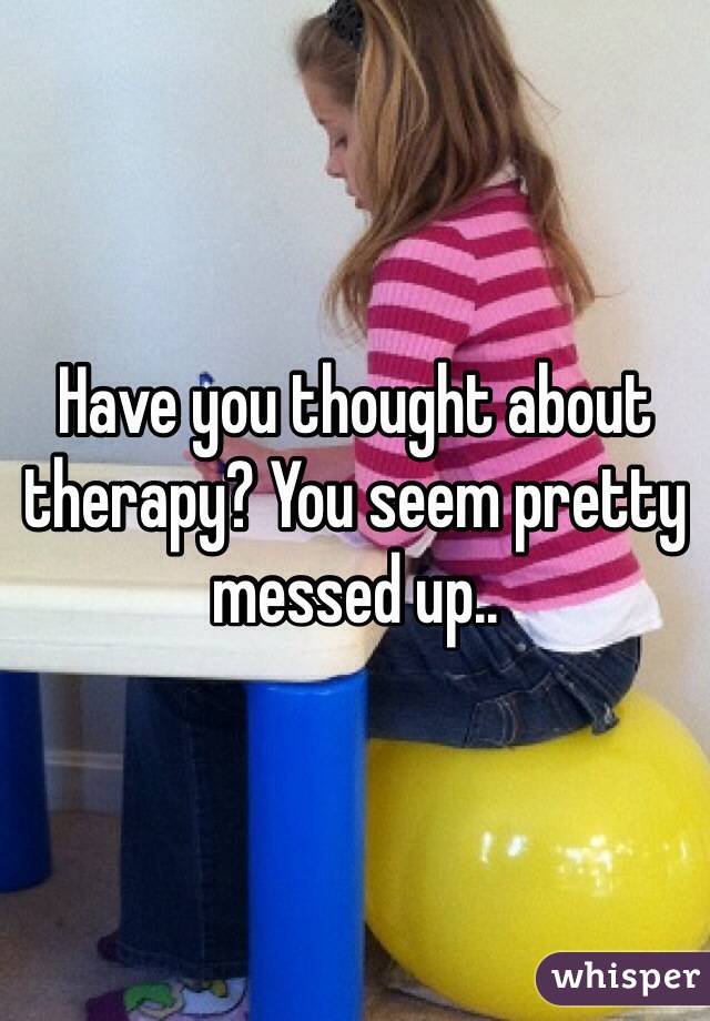Have you thought about therapy? You seem pretty messed up..